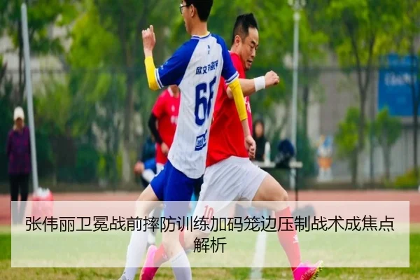 张伟丽卫冕战前摔防训练加码笼边压制战术成焦点解析