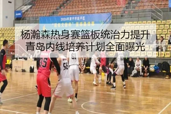 杨瀚森热身赛篮板统治力提升 青岛内线培养计划全面曝光